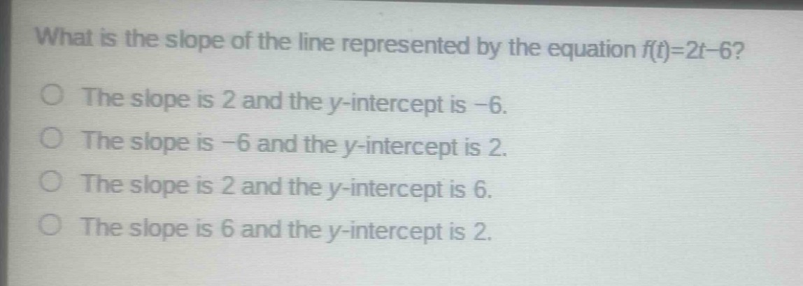what is the slope of the line represented by the equation f(t)=2t - 6?\nthe slope is 2 and the y - intercept is - 6.\nthe slope is - 6 and the y - intercept is 2.\nthe slope is 2 and the y - intercept is 6.\nthe slope is 6 and the y - intercept is 2.