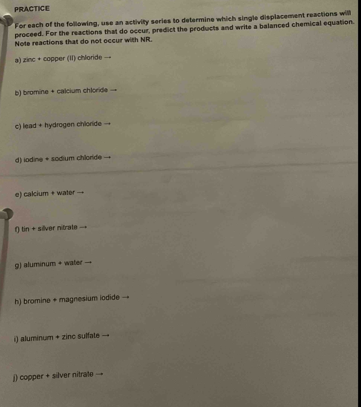practice\nfor each of the following, use an activity series to determine which single displacement reactions will proceed. for the reactions that do occur, predict the products and write a balanced chemical equation. note reactions that do not occur with nr.\na) zinc + copper (ii) chloride →\nb) bromine + calcium chloride →\nc) lead + hydrogen chloride →\nd) iodine + sodium chloride →\ne) calcium + water →\nf) tin + silver nitrate →\ng) aluminum + water →\nh) bromine + magnesium iodide →\ni) aluminum + zinc sulfate →\nj) copper + silver nitrate →