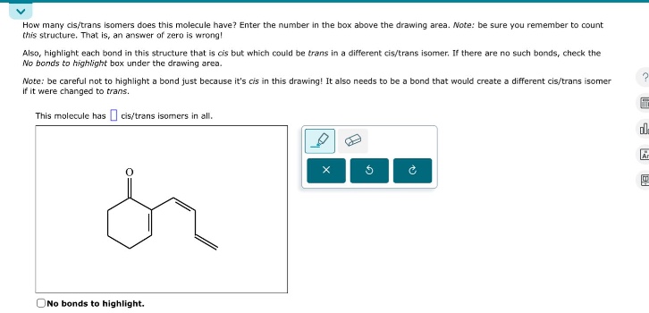 how many cis/trans isomers does this molecule have? enter the number in the box above the drawing area. note: be sure you remember to count this structure. that is, an answer of zero is wrong! also, highlight each bond in this structure that is cis but which could be trans in a different cis/trans isomer. if there are no such bonds, check the no bonds to highlight box under the drawing area. note: be careful not to highlight a bond just because its cis in this drawing! it also needs to be a bond that would create a different cis/trans isomer if it were changed to trans. this molecule has cis/trans isomers in all. no bonds to highlight.