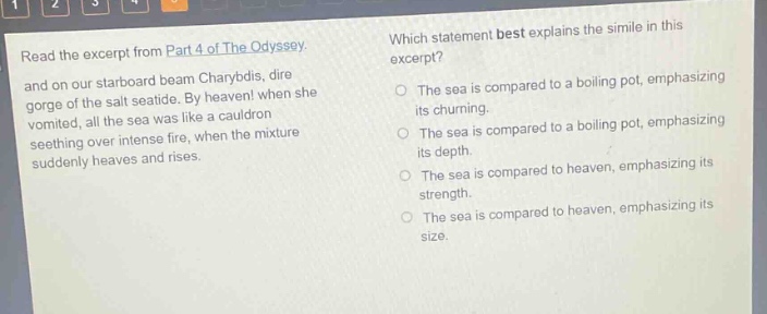 read the excerpt from part 4 of the odyssey. and on our starboard beam charybdis, dire gorge of the salt seaside. by heaven! when she vomited, all the sea was like a cauldron seething over intense fire, when the mixture suddenly heaves and rises. which statement best explains the simile in this excerpt? the sea is compared to a boiling pot, emphasizing its churning. the sea is compared to a boiling pot, emphasizing its depth. the sea is compared to heaven, emphasizing its strength. the sea is compared to heaven, emphasizing its size.