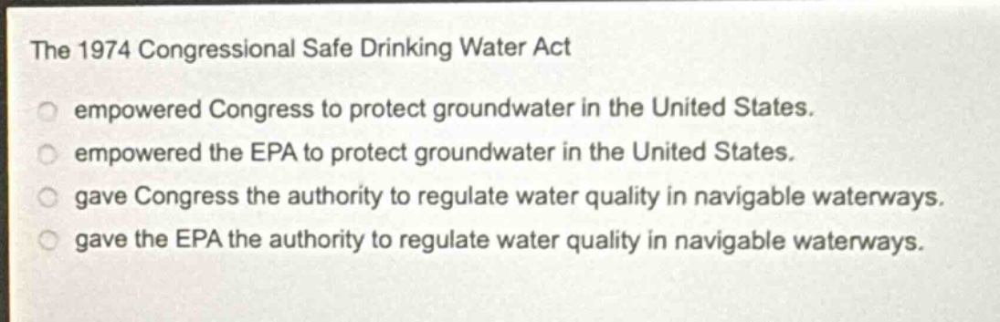 the 1974 congressional safe drinking water act\nempowered congress to protect groundwater in the united states.\nempowered the epa to protect groundwater in the united states.\ngave congress the authority to regulate water quality in navigable waterways.\ngave the epa the authority to regulate water quality in navigable waterways.