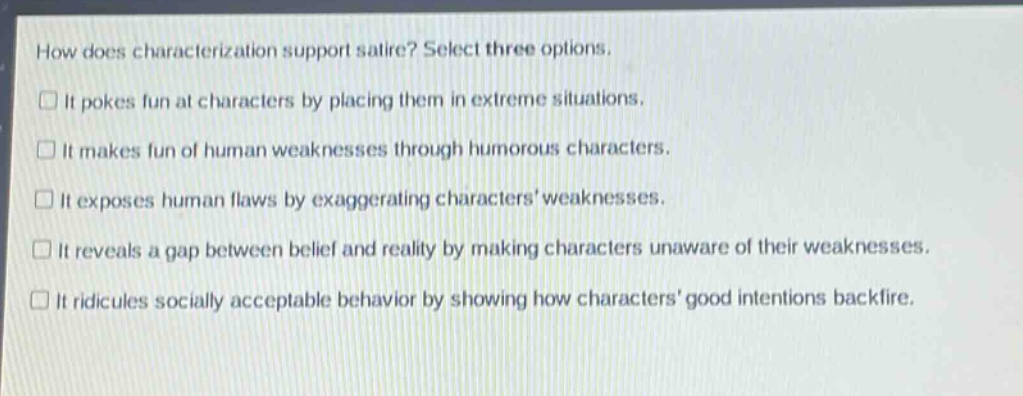 how does characterization support satire? select three options.\nit pokes fun at characters by placing them in extreme situations.\nit makes fun of human weaknesses through humorous characters.\nit exposes human flaws by exaggerating characters weaknesses.\nit reveals a gap between belief and reality by making characters unaware of their weaknesses.\nit ridicules socially acceptable behavior by showing how characters good intentions backfire.