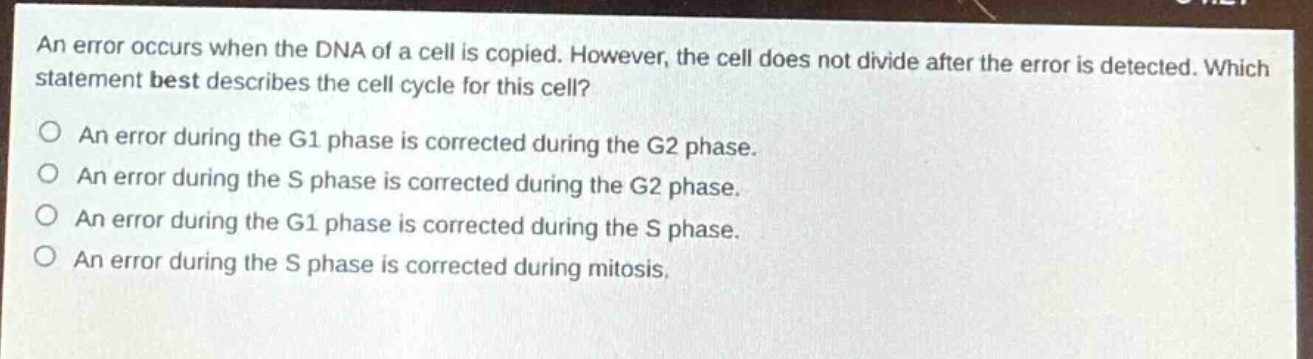 an error occurs when the dna of a cell is copied. however, the cell does not divide after the error is detected. which statement best describes the cell cycle for this cell?\no an error during the g1 phase is corrected during the g2 phase.\no an error during the s phase is corrected during the g2 phase.\no an error during the g1 phase is corrected during the s phase.\no an error during the s phase is corrected during mitosis.