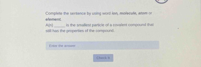 complete the sentence by using word ion, molecule, atom or element. a(n) ____ is the smallest particle of a covalent compound that still has the properties of the compound. enter the answer check it