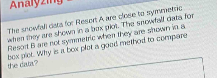 the snowfall data for resort a are close to symmetric when they are shown in a box plot. the snowfall data for resort b are not symmetric when they are shown in a box plot. why is a box plot a good method to compare the data?