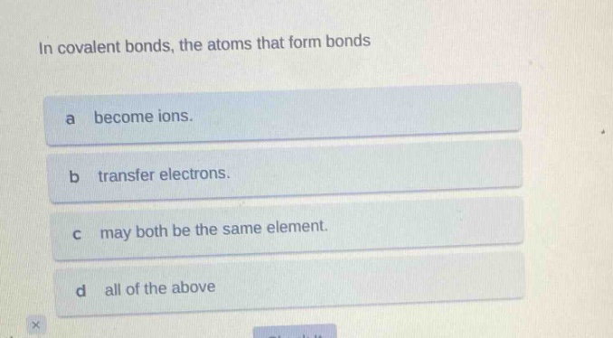 in covalent bonds, the atoms that form bonds\na become ions.\nb transfer electrons.\nc may both be the same element.\nd all of the above