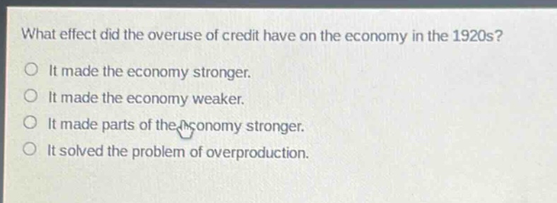 what effect did the overuse of credit have on the economy in the 1920s?\nit made the economy stronger.\nit made the economy weaker.\nit made parts of the economy stronger.\nit solved the problem of overproduction.