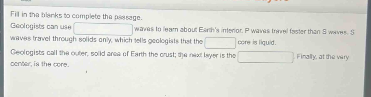 fill in the blanks to complete the passage. geologists can use waves to learn about earth’s interior. p waves travel faster than s waves. s waves travel through solids only, which tells geologists that the core is liquid. geologists call the outer, solid area of earth the crust; the next layer is the. finally, at the very center, is the core.