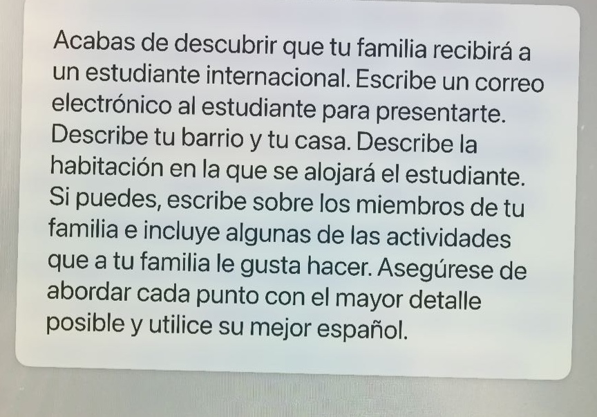 acabas de descubrir que tu familia recibirá a un estudiante internacional. escribe un correo electrónico al estudiante para presentarte. describe tu barrio y tu casa. describe la habitación en la que se alojará el estudiante. si puedes, escribe sobre los miembros de tu familia e incluye algunas de las actividades que a tu familia le gusta hacer. asegúrese de abordar cada punto con el mayor detalle posible y utilice su mejor español.