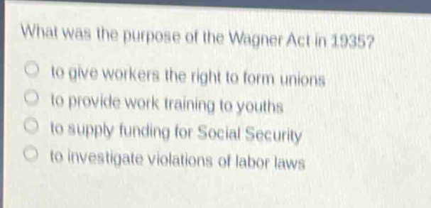 what was the purpose of the wagner act in 1935?\n to give workers the right to form unions\n to provide work training to youths\n to supply funding for social security\n to investigate violations of labor laws