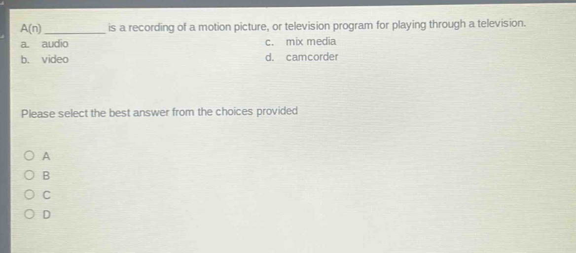 a(n) ________ is a recording of a motion picture, or television program for playing through a television.\na. audio\nc. mix media\nb. video\nd. camcorder\nplease select the best answer from the choices provided\n○ a\n○ b\n○ c\n○ d
