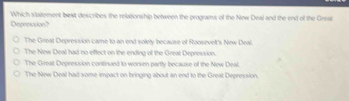which statement best describes the relationship between the programs of the new deal and the end of the great depression?\nthe great depression came to an end solely because of roosevelts new deal.\nthe new deal had no effect on the ending of the great depression.\nthe great depression continued to worsen partly because of the new deal.\nthe new deal had some impact on bringing about an end to the great depression.