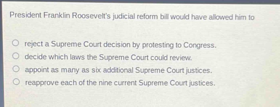 president franklin roosevelts judicial reform bill would have allowed him to\nreject a supreme court decision by protesting to congress.\ndecide which laws the supreme court could review.\nappoint as many as six additional supreme court justices.\nreapprove each of the nine current supreme court justices.