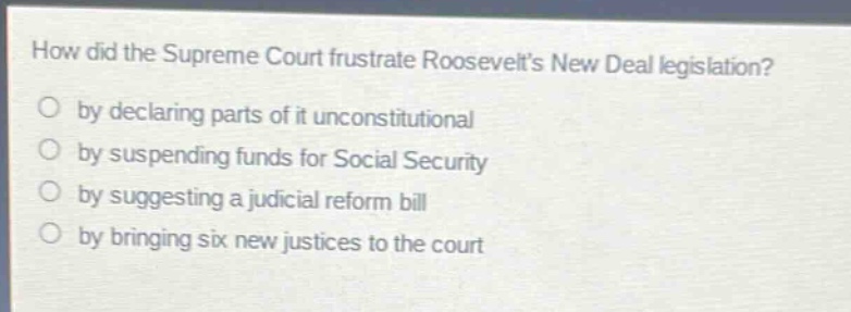 how did the supreme court frustrate roosevelts new deal legislation?\nby declaring parts of it unconstitutional\nby suspending funds for social security\nby suggesting a judicial reform bill\nby bringing six new justices to the court