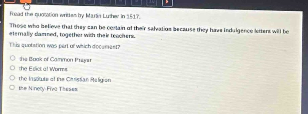 read the quotation written by martin luther in 1517. those who believe that they can be certain of their salvation because they have indulgence letters will be eternally damned, together with their teachers. this quotation was part of which document? the book of common prayer the edict of worms the institute of the christian religion the ninety - five theses