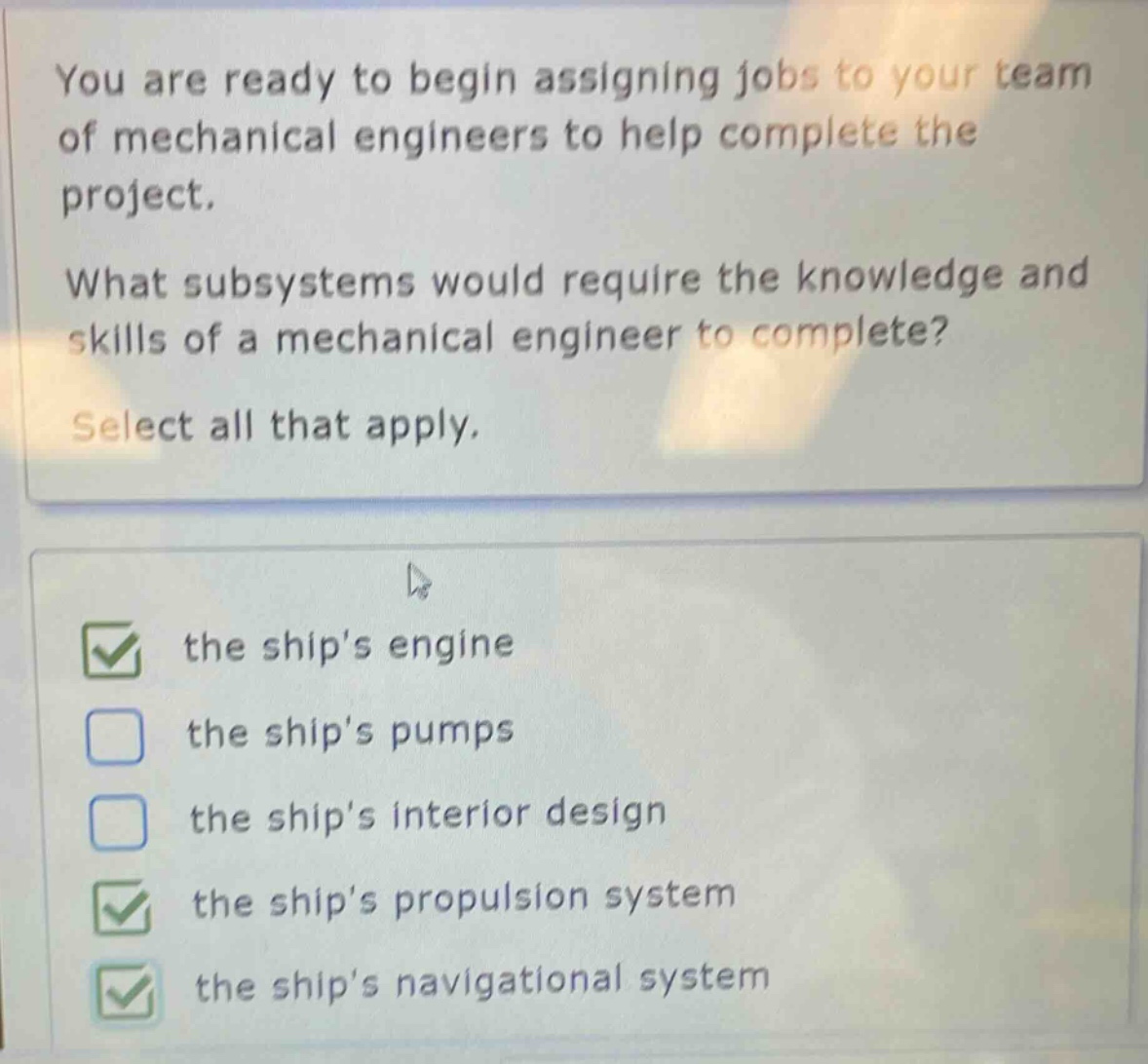 you are ready to begin assigning jobs to your team of mechanical engineers to help complete the project.\nwhat subsystems would require the knowledge and skills of a mechanical engineer to complete?\nselect all that apply.\nthe ships engine\nthe ships pumps\nthe ships interior design\nthe ships propulsion system\nthe ships navigational system