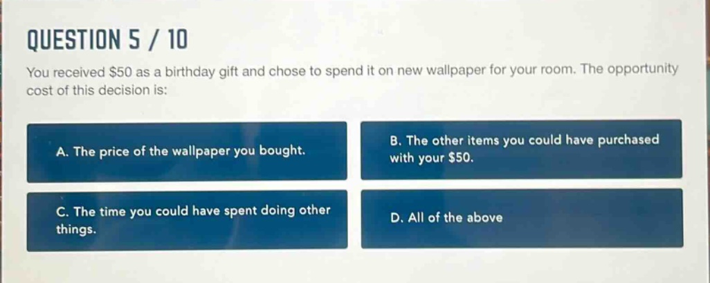 question 5 / 10\nyou received $50 as a birthday gift and chose to spend it on new wallpaper for your room. the opportunity cost of this decision is:\na. the price of the wallpaper you bought.\nb. the other items you could have purchased with your $50.\nc. the time you could have spent doing other things.\nd. all of the above