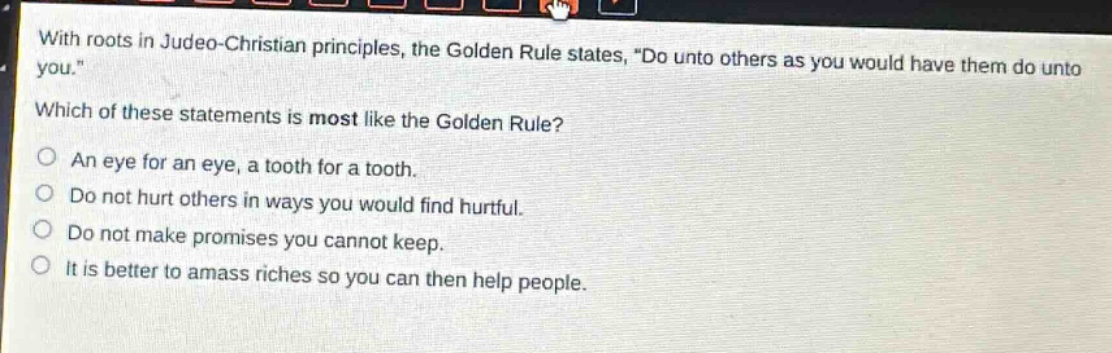 with roots in judeo - christian principles, the golden rule states, \do unto others as you would have them do unto you.\ which of these statements is most like the golden rule? an eye for an eye, a tooth for a tooth. do not hurt others in ways you would find hurtful. do not make promises you cannot keep. it is better to amass riches so you can then help people.