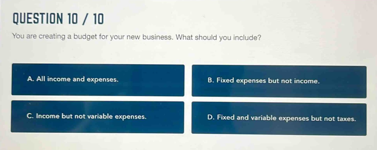 question 10 / 10\nyou are creating a budget for your new business. what should you include?\na. all income and expenses.\nb. fixed expenses but not income.\nc. income but not variable expenses.\nd. fixed and variable expenses but not taxes.