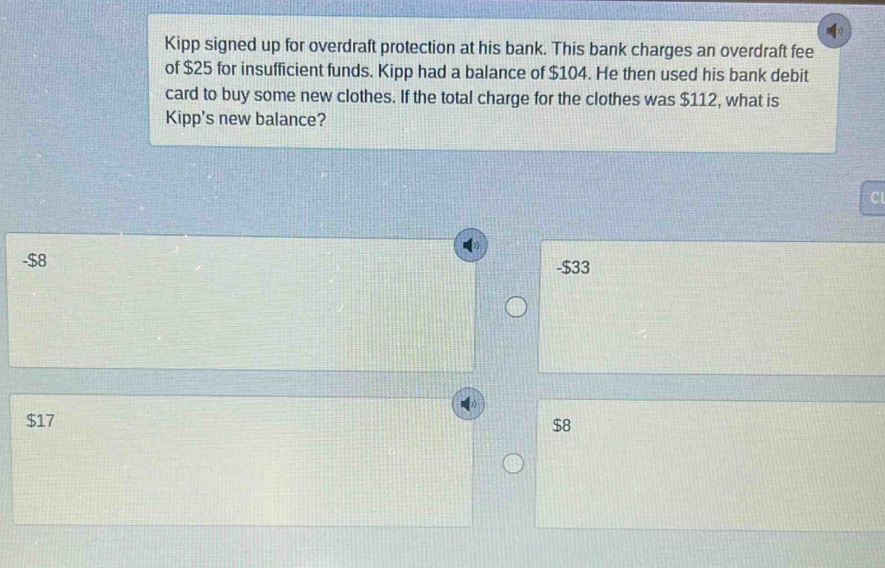 kipp signed up for overdraft protection at his bank. this bank charges an overdraft fee of $25 for insufficient funds. kipp had a balance of $104. he then used his bank debit card to buy some new clothes. if the total charge for the clothes was $112, what is kipps new balance? -$8 -$33 $17 $8