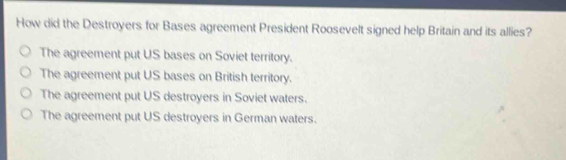 how did the destroyers for bases agreement president roosevelt signed help britain and its allies?\nthe agreement put us bases on soviet territory.\nthe agreement put us bases on british territory.\nthe agreement put us destroyers in soviet waters.\nthe agreement put us destroyers in german waters.