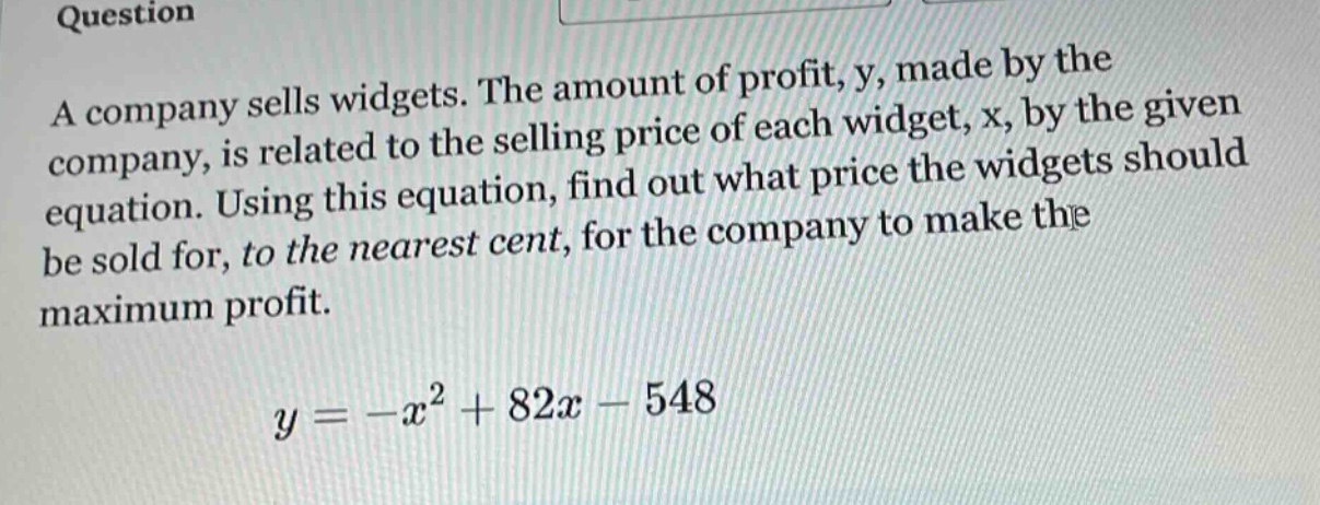 question\na company sells widgets. the amount of profit, y, made by the company, is related to the selling price of each widget, x, by the given equation. using this equation, find out what price the widgets should be sold for, to the nearest cent, for the company to make the maximum profit.\n\n$y=-x^{2}+82x - 548$
