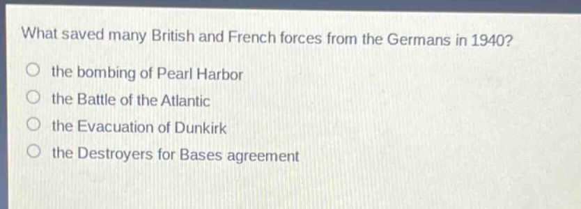 what saved many british and french forces from the germans in 1940?\no the bombing of pearl harbor\no the battle of the atlantic\no the evacuation of dunkirk\no the destroyers for bases agreement