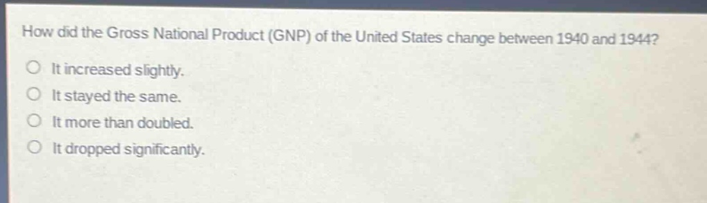 how did the gross national product (gnp) of the united states change between 1940 and 1944?\nit increased slightly.\nit stayed the same.\nit more than doubled.\nit dropped significantly.