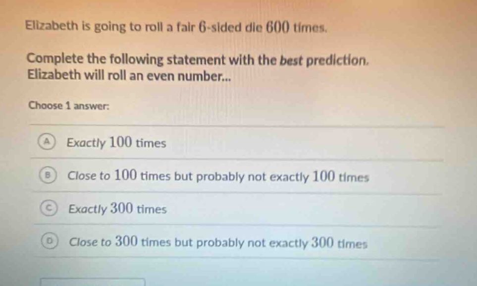 elizabeth is going to roll a fair 6 - sided die 600 times. complete the following statement with the best prediction. elizabeth will roll an even number... choose 1 answer: a exactly 100 times b close to 100 times but probably not exactly 100 times c exactly 300 times d close to 300 times but probably not exactly 300 times