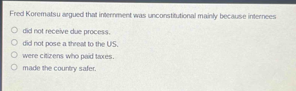 fred korematsu argued that internment was unconstitutional mainly because internees\ndid not receive due process.\ndid not pose a threat to the us.\nwere citizens who paid taxes.\nmade the country safer.
