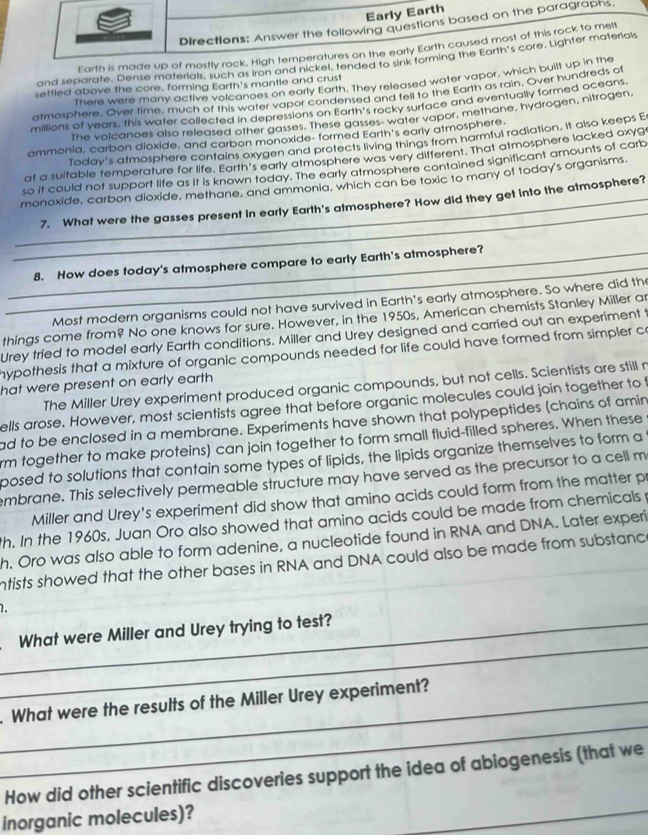 directions: answer the following questions based on the paragraphs.\nearth is made up of mostly rock. high temperatures on the early earth caused most of this rock to melt and separate. dense materials, such as iron and nickel, tended to sink forming the earths core. lighter materials settled above the core, forming earths mantle and crust.\nthere were many active volcanoes on early earth. they released water vapor, which built up in the atmosphere. over time, much of this water vapor condensed and fell to the earth as rain. over hundreds of millions of years, this water collected in depressions on earths rocky surface and eventually formed oceans.\nthe volcanoes also released other gases. these gases - water vapor, methane, hydrogen, ammonia, carbon dioxide, and carbon monoxide - formed earths early atmosphere.\ntodays atmosphere contains oxygen and protects living things from harmful radiation. it also keeps earth at a suitable temperature for life. earths early atmosphere was very different. that early atmosphere lacked oxygen so it could not support life as it is known today. the early atmosphere contained significant amounts of carbon monoxide, carbon dioxide, methane, and ammonia, which can be toxic to many of todays organisms.\n7. what were the gasses present in early earths atmosphere? how did they get into the atmosphere?\n8. how does todays atmosphere compare to early earths atmosphere?\nmost modern organisms could not have survived in earths early atmosphere. so where did the things come from? no one knows for sure. however, in the 1950s, american chemists stanley miller and urey tried to model early earth conditions. miller and urey designed and carried out an experiment to test the hypothesis that a mixture of organic compounds needed for life could have formed from simpler compounds that were present on early earth\nthe miller urey experiment produced organic compounds, but not cells. scientists are still not sure how cells arose. however, most scientists agree that before organic molecules could join together to form cells, they had to be enclosed in a membrane. experiments have shown that polypeptides (chains of amino acids that join together to make proteins) can join together to form small fluid - filled spheres. when these spheres are exposed to solutions that contain some types of lipids, the lipids organize themselves to form a membrane. this selectively permeable structure may have served as the precursor to a cell membrane.\nmiller and ureys experiment did show that amino acids could form from the matter present on early earth. in the 1960s, juan oro also showed that amino acids could be made from chemicals present on early earth. oro was also able to form adenine, a nucleotide found in rna and dna. later experiments by other scientists showed that the other bases in rna and dna could also be made from substances present on early earth.\n9. what were miller and urey trying to test?\n10. what were the results of the miller urey experiment?\n11. how did other scientific discoveries support the idea of abiogenesis (that we can make organic molecules from inorganic molecules)?