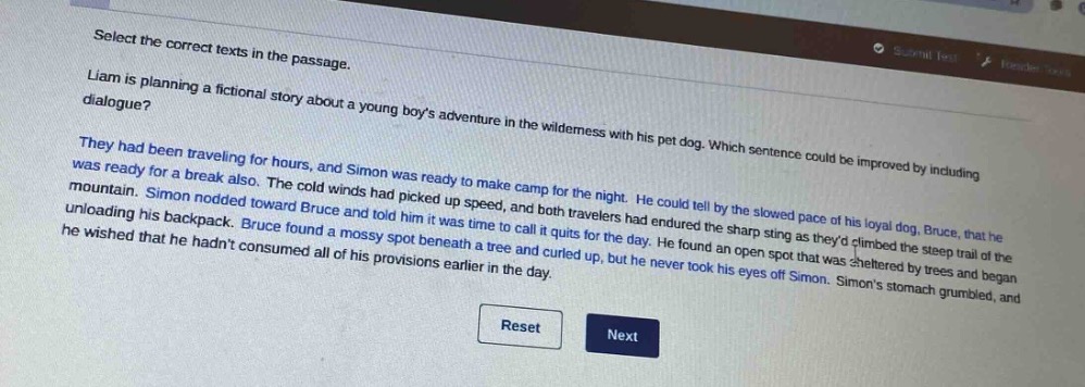 select the correct texts in the passage.\nliam is planning a fictional story about a young boys adventure in the wilderness with his pet dog. which sentence could be improved by including dialogue?\nthey had been traveling for hours, and simon was ready to make camp for the night. he could tell by the slowed pace of his loyal dog, bruce, that he was ready for a break also. the cold winds had picked up speed, and both travelers had endured the sharp sting as theyd climbed the steep trail of the mountain. simon nodded toward bruce and told him it was time to call it quits for the day. he found an open spot that was sheltered by trees and began unloading his backpack. bruce found a mossy spot beneath a tree and curled up, but he never took his eyes off simon. simons stomach grumbled, and he wished that he hadnt consumed all of his provisions earlier in the day.