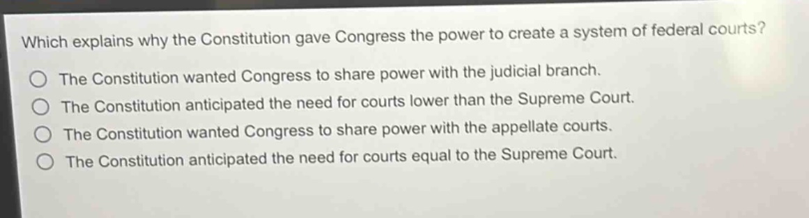 which explains why the constitution gave congress the power to create a system of federal courts?\nthe constitution wanted congress to share power with the judicial branch.\nthe constitution anticipated the need for courts lower than the supreme court.\nthe constitution wanted congress to share power with the appellate courts.\nthe constitution anticipated the need for courts equal to the supreme court.