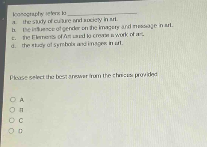 iconography refers to \na. the study of culture and society in art.\nb. the influence of gender on the imagery and message in art.\nc. the elements of art used to create a work of art.\nd. the study of symbols and images in art.\nplease select the best answer from the choices provided\no a\no b\no c\no d