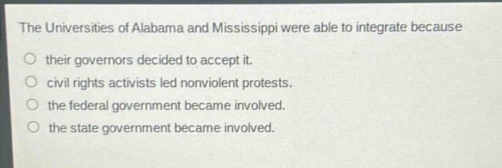 the universities of alabama and mississippi were able to integrate because\no their governors decided to accept it.\no civil rights activists led nonviolent protests.\no the federal government became involved.\no the state government became involved.