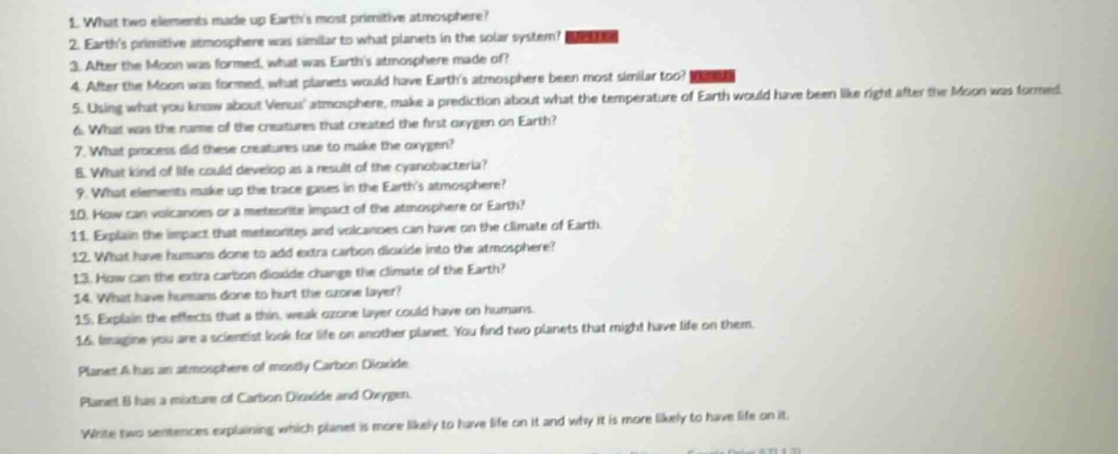 1. what two elements made up earths most primitive atmosphere?\n2. earths primitive atmosphere was similar to what planets in the solar system?\n3. after the moon was formed, what was earths atmosphere made of?\n4. after the moon was formed, what planets would have earths atmosphere been most similar too?\n5. using what you know about venus atmosphere, make a prediction about what the temperature of earth would have been like right after the moon was formed.\n6. what was the name of the creatures that created the first oxygen on earth?\n7. what process did these creatures use to make the oxygen?\n8. what kind of life could develop as a result of the cyanobacteria?\n9. what elements make up the trace gases in the earths atmosphere?\n10. how can volcanoes or a meteorite impact the atmosphere or earth?\n11. explain the impact that meteorites and volcanoes can have on the climate of earth.\n12. what have humans done to add extra carbon dioxide into the atmosphere?\n13. how can the extra carbon dioxide change the climate of the earth?\n14. what have humans done to thin the ozone layer?\n15. explain the effects that a thin, weak ozone layer could have on humans.\n16. imagine you are a scientist look for life on another planet. you find two planets that might have life on them.\nplanet a has an atmosphere of mostly carbon dioxide.\nplanet b has a mixture of carbon dioxide and oxygen.\nwrite two sentences explaining which planet is more likely to have life on it and why it is more likely to have life on it.