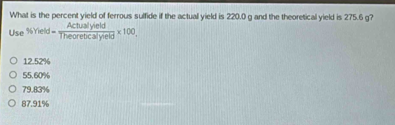 what is the percent yield of ferrous sulfide if the actual yield is 220.0 g and the theoretical yield is 275.6 g? use %yield = \\frac{actual yield}{theoretical yield}×100. 12.52% 55.60% 79.83% 87.91%