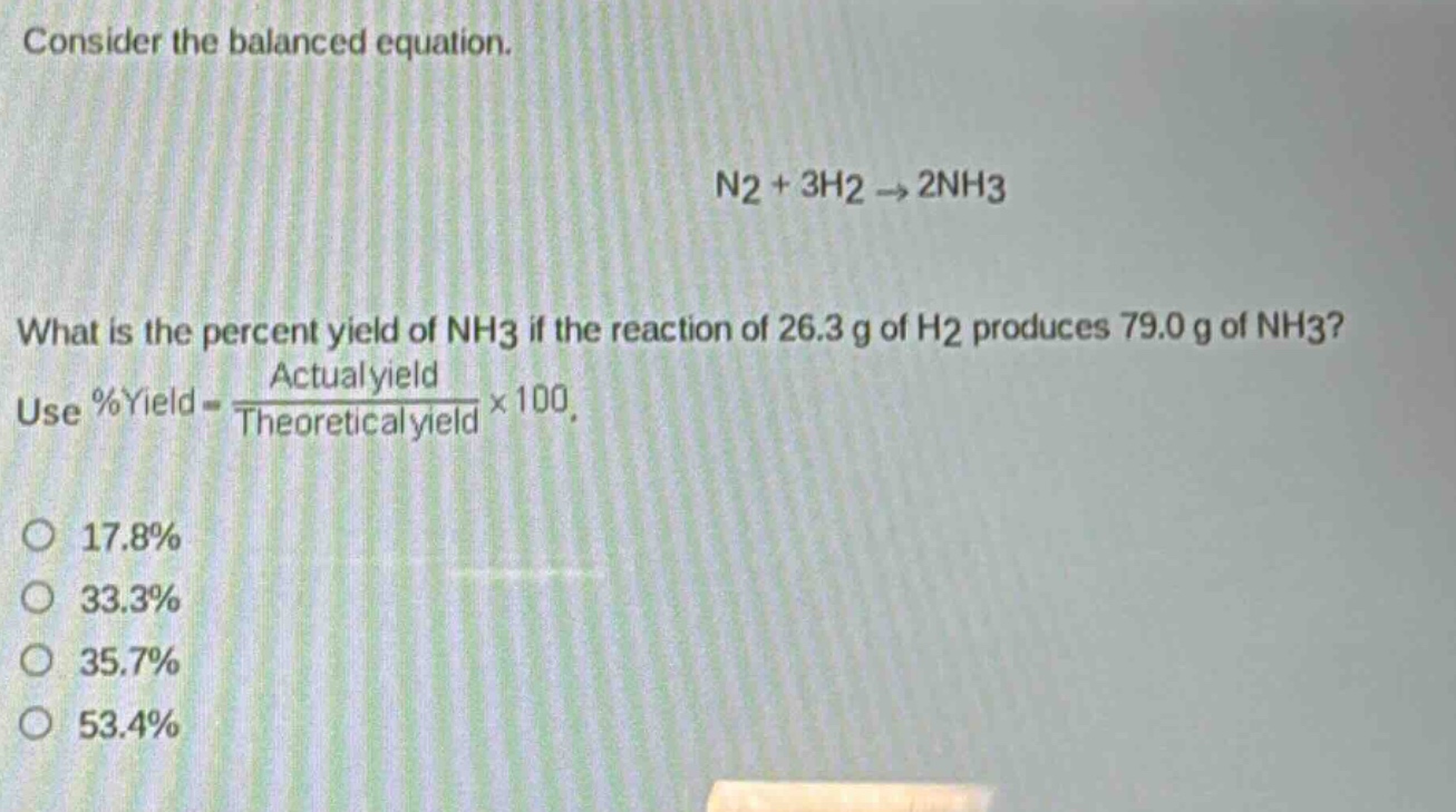 consider the balanced equation.\nn2 + 3h2 → 2nh3\nwhat is the percent yield of nh3 if the reaction of 26.3 g of h2 produces 79.0 g of nh3?\nuse %yield = \\frac{actual yield}{theoretical yield}×100.\no 17.8%\no 33.3%\no 35.7%\no 53.4%