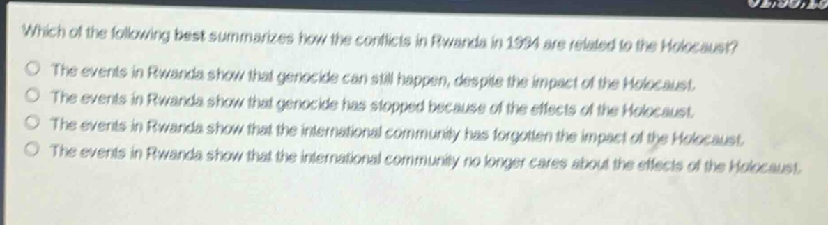 which of the following best summarizes how the conflicts in rwanda in 1994 are related to the holocaust?\nthe events in rwanda show that genocide can still happen, despite the impact of the holocaust.\nthe events in rwanda show that genocide has stopped because of the effects of the holocaust.\nthe events in rwanda show that the international community has forgotten the impact of the holocaust.\nthe events in rwanda show that the international community no longer cares about the effects of the holocaust.