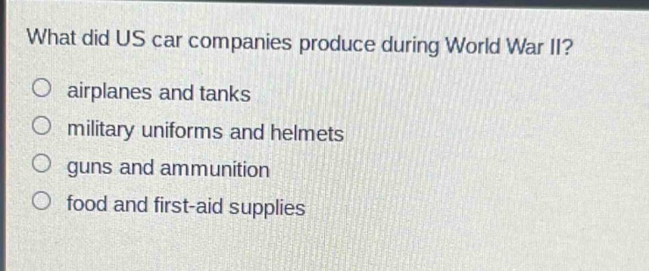 what did us car companies produce during world war ii?\no airplanes and tanks\no military uniforms and helmets\no guns and ammunition\no food and first - aid supplies