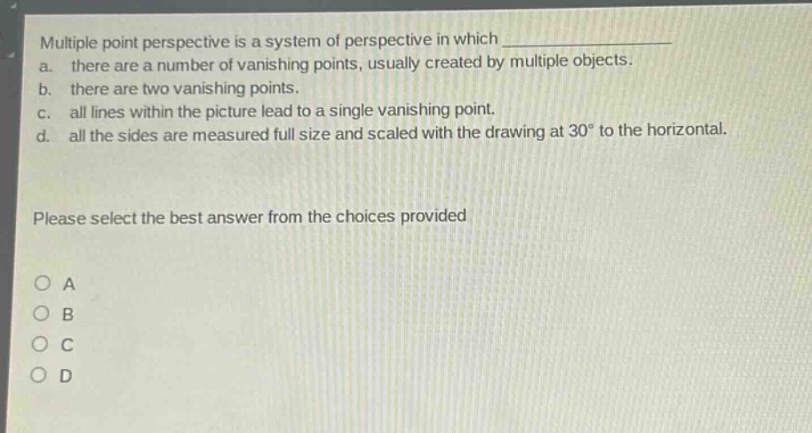 multiple point perspective is a system of perspective in which \n a. there are a number of vanishing points, usually created by multiple objects.\n b. there are two vanishing points.\n c. all lines within the picture lead to a single vanishing point.\n d. all the sides are measured full size and scaled with the drawing at 30° to the horizontal.\nplease select the best answer from the choices provided\no a\no b\no c\no d
