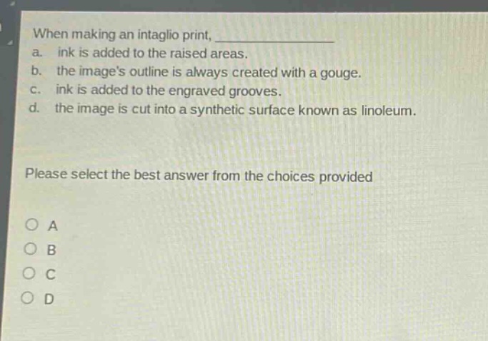 when making an intaglio print, \n a. ink is added to the raised areas.\n b. the images outline is always created with a gouge.\n c. ink is added to the engraved grooves.\n d. the image is cut into a synthetic surface known as linoleum.\n\nplease select the best answer from the choices provided\n\no a\no b\no c\no d