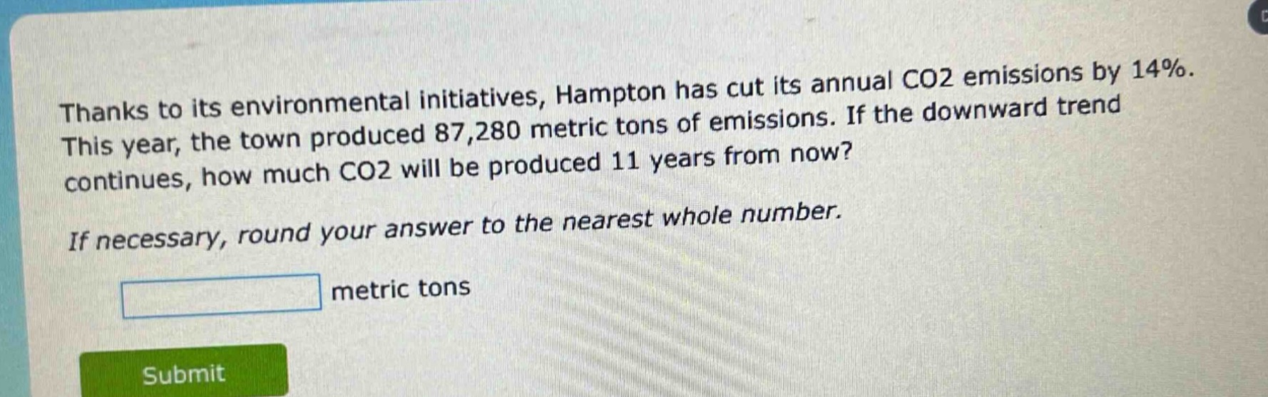 thanks to its environmental initiatives, hampton has cut its annual co2 emissions by 14%. this year, the town produced 87,280 metric tons of emissions. if the downward trend continues, how much co2 will be produced 11 years from now? if necessary, round your answer to the nearest whole number. metric tons