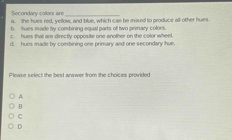 secondary colors are \n a. the hues red, yellow, and blue, which can be mixed to produce all other hues.\n b. hues made by combining equal parts of two primary colors.\n c. hues that are directly opposite one another on the color wheel.\n d. hues made by combining one primary and one secondary hue.\n\nplease select the best answer from the choices provided\n\n○ a\n○ b\n○ c\n○ d