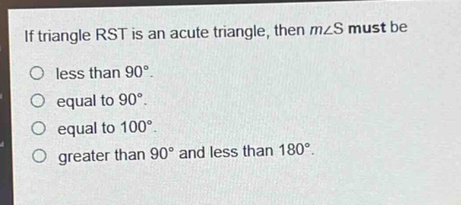 if triangle rst is an acute triangle, then m∠s must be\nless than 90°.\nequal to 90°.\nequal to 100°.\ngreater than 90° and less than 180°.