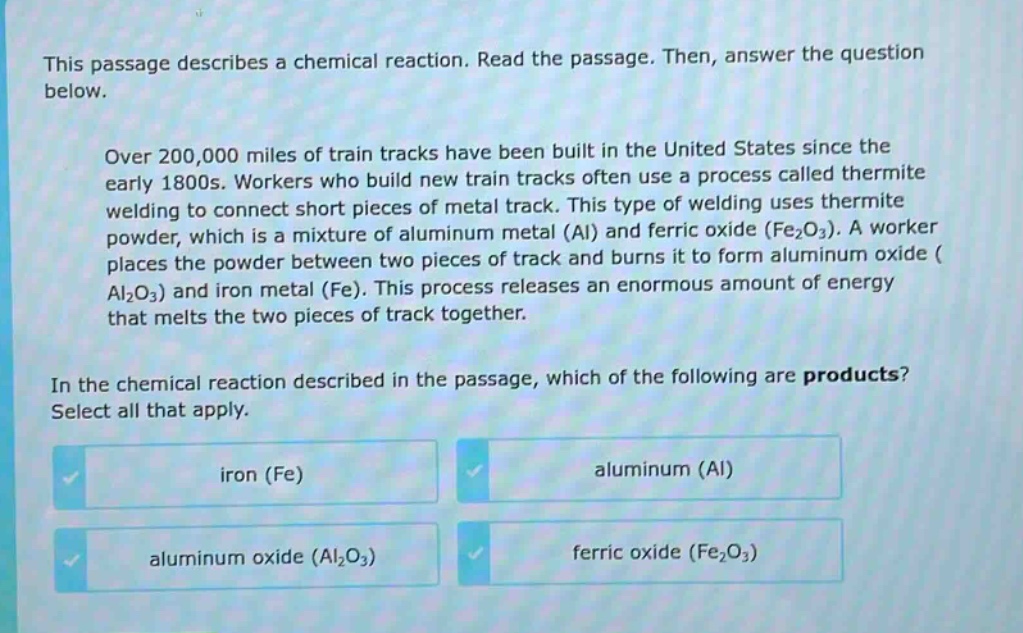 this passage describes a chemical reaction. read the passage. then, answer the question below.\nover 200,000 miles of train tracks have been built in the united states since the early 1800s. workers who build new train tracks often use a process called thermite welding to connect short pieces of metal track. this type of welding uses thermite powder, which is a mixture of aluminum metal (al) and ferric oxide (fe₂o₃). a worker places the powder between two pieces of track and burns it to form aluminum oxide (al₂o₃) and iron metal (fe). this process releases an enormous amount of energy that melts the two pieces of track together.\nin the chemical reaction described in the passage, which of the following are products? select all that apply.\niron (fe)\naluminum (al)\naluminum oxide (al₂o₃)\nferric oxide (fe₂o₃)