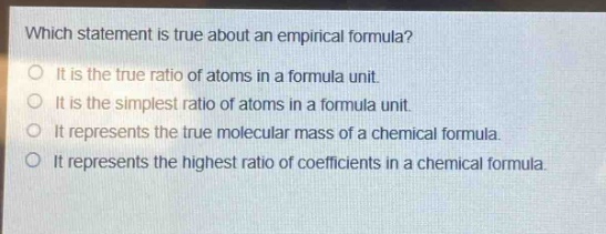 which statement is true about an empirical formula?\nit is the true ratio of atoms in a formula unit.\nit is the simplest ratio of atoms in a formula unit.\nit represents the true molecular mass of a chemical formula.\nit represents the highest ratio of coefficients in a chemical formula.