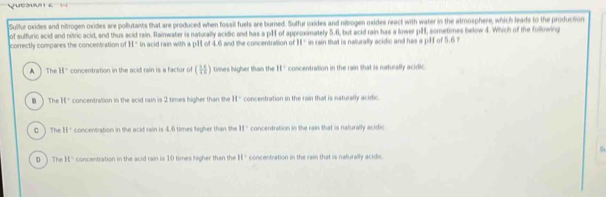 sulfur oxides and nitrogen oxides are pollutants that are produced when fossil fuels are burned. sulfur oxides and nitrogen oxides react with water in the atmosphere, which leads to the production of sulfuric acid and nitric acid, and thus acid rain. rainwater is naturally acidic and has a ph of approximately 5.6, but acid rain has a lower ph, sometimes below 4. which of the following correctly compares the concentration of h⁺ in acid rain with a ph of 4.6 and the concentration of h⁺ in rain that is naturally acidic and has a ph of 5.6?\na the h⁺ concentration in the acid rain is a factor of (\\frac{5.6}{4.6}) times higher than the h⁺ concentration in the rain that is naturally acidic.\nb the h⁺ concentration in the acid rain is 2 times higher than the h⁺ concentration in the rain that is naturally acidic.\nc the h⁺ concentration in the acid rain is 4.6 times higher than the h⁺ concentration in the rain that is naturally acidic.\nd the h⁺ concentration in the acid rain is 10 times higher than the h⁺ concentration in the rain that is naturally acidic.