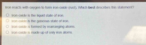 iron reacts with oxygen to form iron oxide (rust). which best describes this statement?\no iron oxide is the liquid state of iron.\no iron oxide is the gaseous state of iron.\no iron oxide is formed by rearranging atoms.\no iron oxide is made up of only iron atoms.