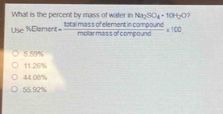 what is the percent by mass of water in na₂so₄·10h₂o? use %element = \\frac{total mass of element in compound}{molar mass of compound}×100\no 5.59%\no 11.26%\no 44.08%\no 55.92%